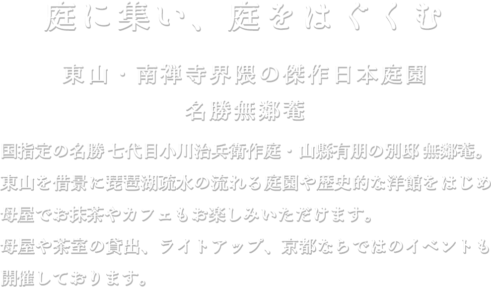庭に集い、庭をはぐくむ　東山・南禅寺界隈の傑作日本庭園 名勝無鄰菴 ー 国指定の名勝 七代目小川治兵衛作庭・山縣有朋の別邸 無鄰菴。東山を借景に琵琶湖疏水の流れる庭園や歴史的な洋館をはじめ母屋でお抹茶やカフェもお楽しみいただけます。
母屋や茶室の貸出、ライトアップ、京都ならではのイベントも開催しております。